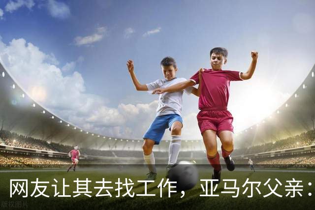 网友让其去找工作，亚马尔父亲：我不需要工作，我有几百万存款